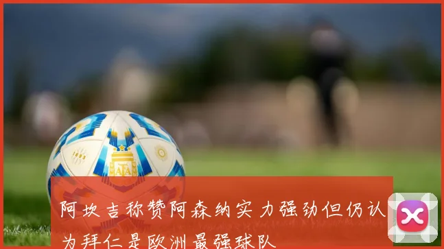 阿坎吉称赞阿森纳实力强劲但仍认为拜仁是欧洲最强球队