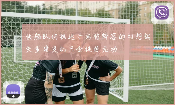 快船队仍执迷于老将阵容的幻想错失重建良机只会徒劳无功