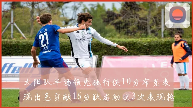 太阳队半场领先独行侠10分布克表现出色贡献16分狄龙助攻3次表现抢眼