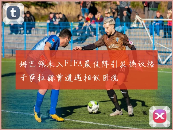 姆巴佩未入FIFA最佳阵引发热议格子萨拉赫曾遭遇相似困境