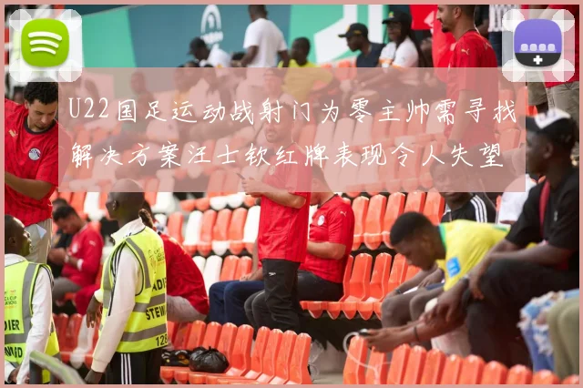 U22国足运动战射门为零主帅需寻找解决方案汪士钦红牌表现令人失望