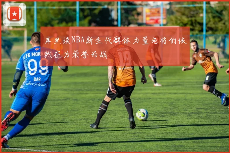 库里谈NBA新生代群体力量老将们依然在为荣誉而战