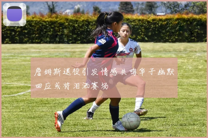 詹姆斯退役引发情感共鸣华子幽默回应或将泪洒赛场