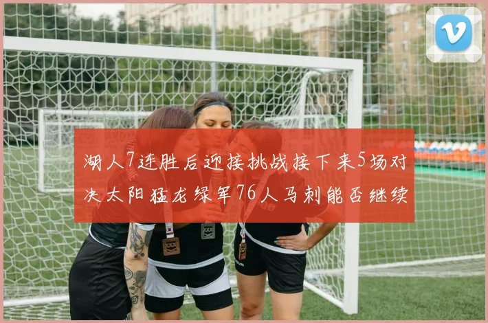 湖人7连胜后迎接挑战接下来5场对决太阳猛龙绿军76人马刺能否继续胜利