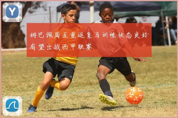 姆巴佩周五重返皇马训练状态良好有望出战西甲联赛