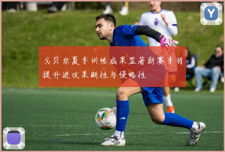 戈贝尔夏季训练成果显著新赛季将提升进攻果断性与侵略性