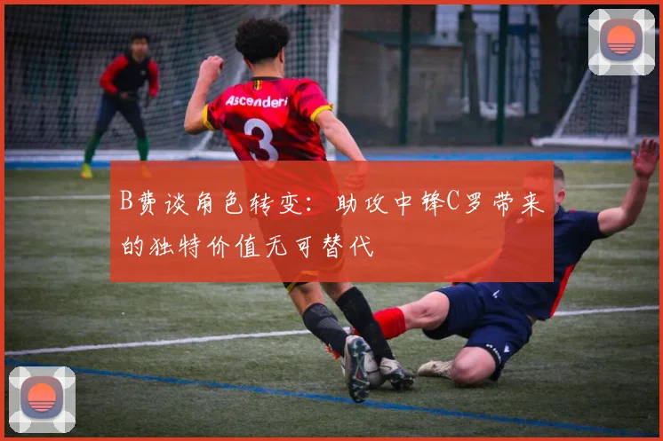 B费谈角色转变：助攻中锋C罗带来的独特价值无可替代