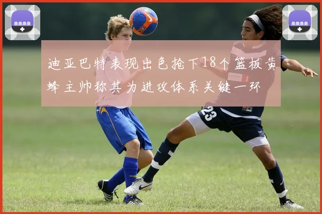 迪亚巴特表现出色抢下18个篮板黄蜂主帅称其为进攻体系关键一环